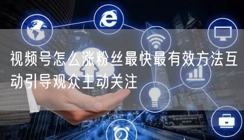 视频号怎么涨粉丝最快最有效方法互动引导观众主动关注