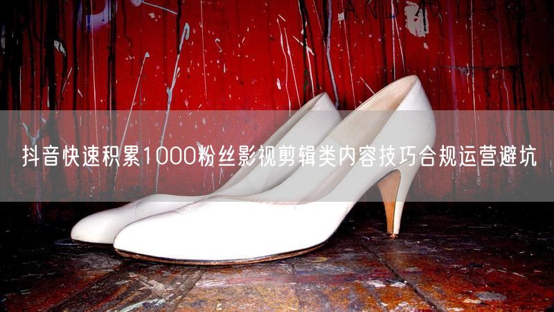抖音快速积累1000粉丝影视剪辑类内容技巧合规运营避坑