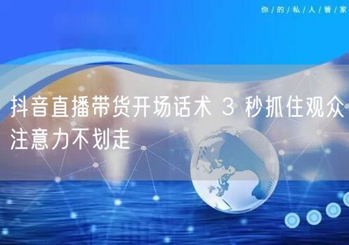抖音直播带货开场话术 3 秒抓住观众注意力不划走