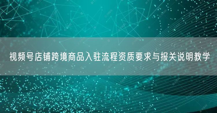 视频号店铺跨境商品入驻流程资质要求与报关说明教学