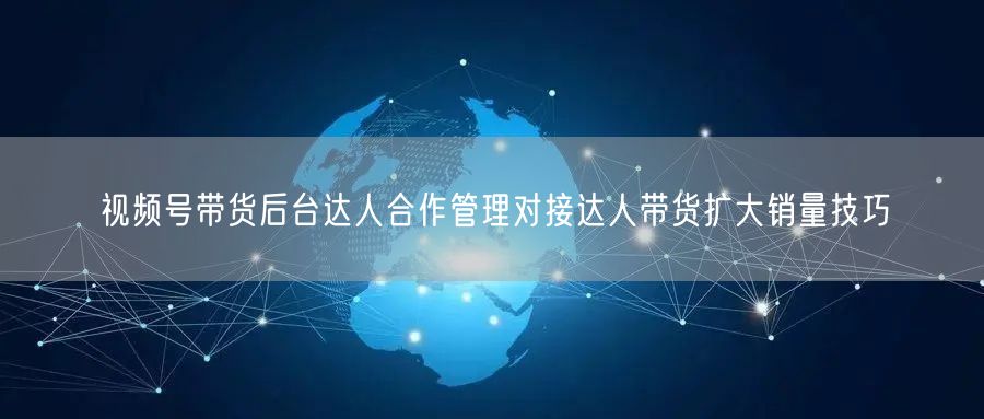 视频号带货后台达人合作管理对接达人带货扩大销量技巧