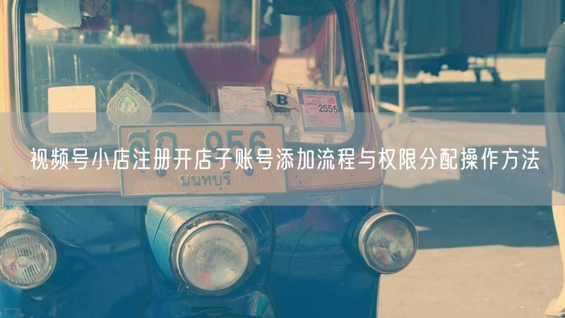 视频号小店注册开店子账号添加流程与权限分配操作方法