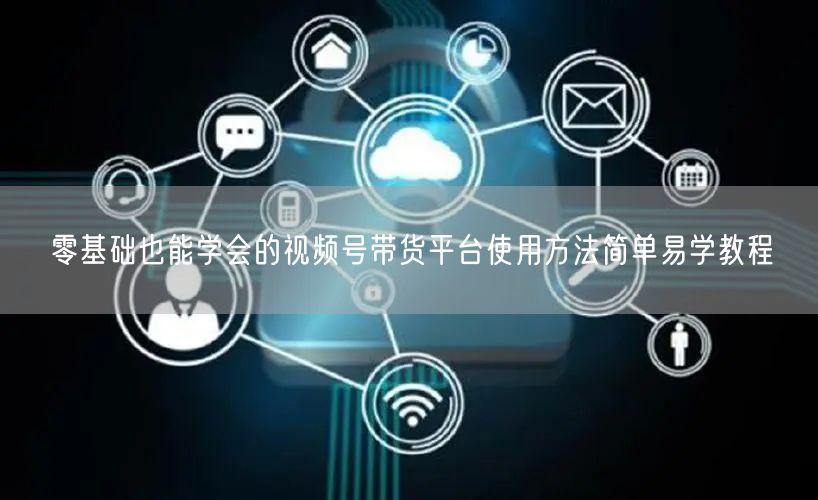 零基础也能学会的视频号带货平台使用方法简单易学教程
