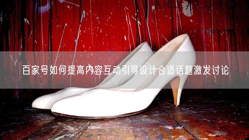 百家号如何提高内容互动引导设计合适话题激发讨论