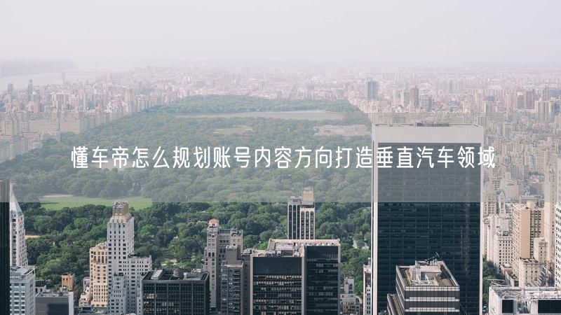 懂车帝怎么规划账号内容方向打造垂直汽车领域