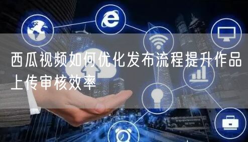 西瓜视频如何优化发布流程提升作品上传审核效率