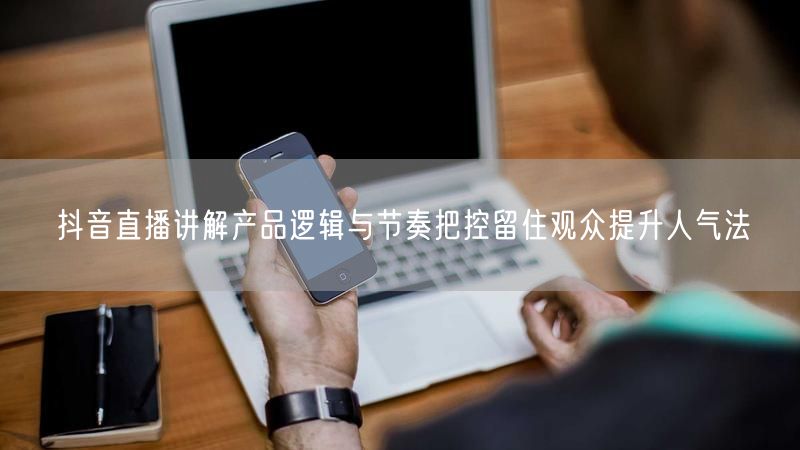 抖音直播讲解产品逻辑与节奏把控留住观众提升人气法