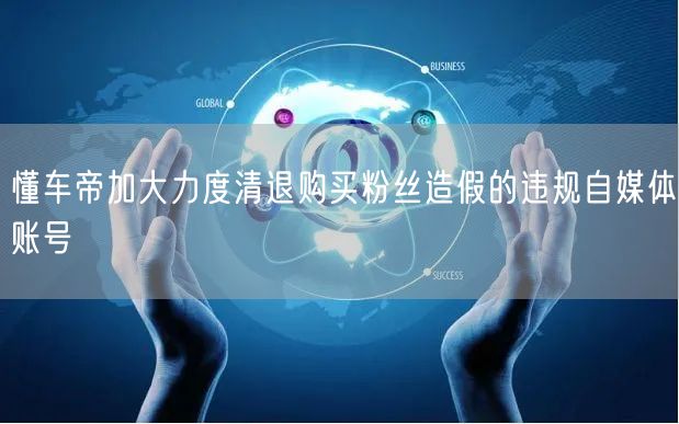懂车帝加大力度清退购买粉丝造假的违规自媒体账号
