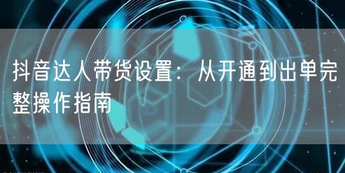抖音达人带货设置：从开通到出单完整操作指南