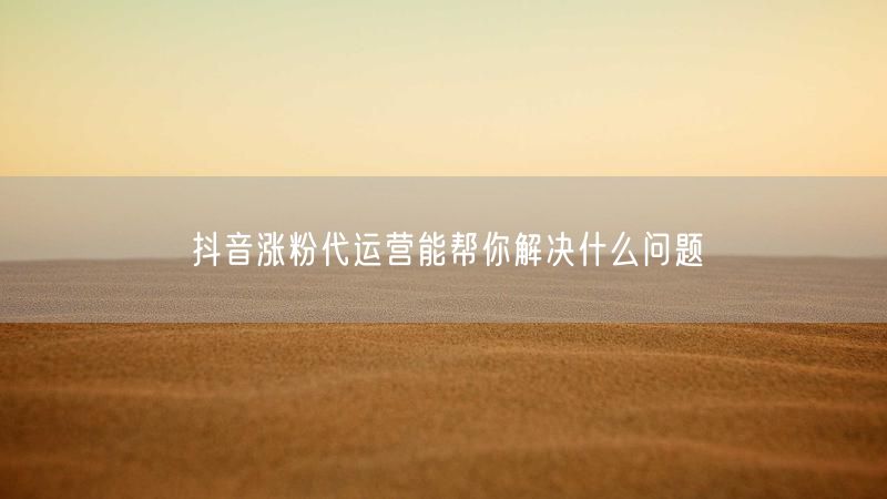 抖音涨粉代运营能帮你解决什么问题