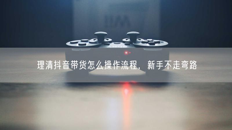 理清抖音带货怎么操作流程，新手不走弯路