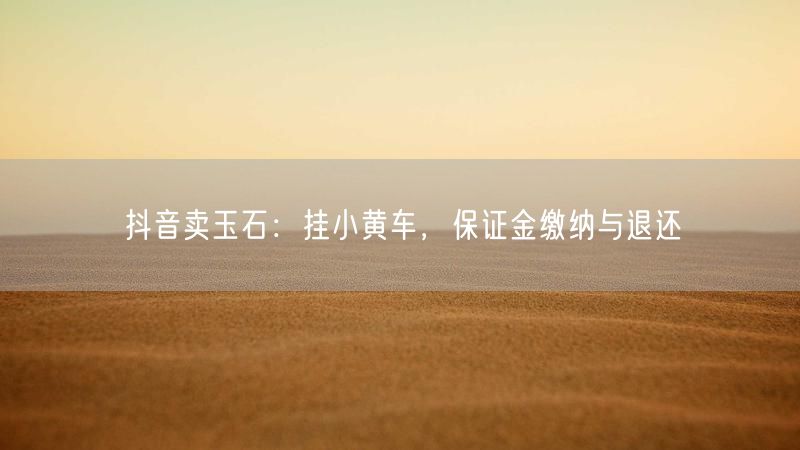 抖音卖玉石：挂小黄车，保证金缴纳与退还