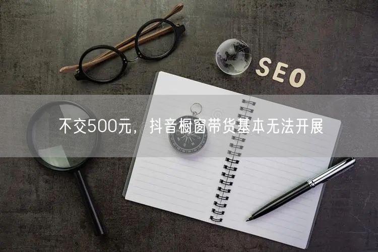 不交500元，抖音橱窗带货基本无法开展
