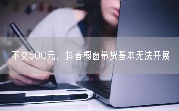 不交500元，抖音橱窗带货基本无法开展