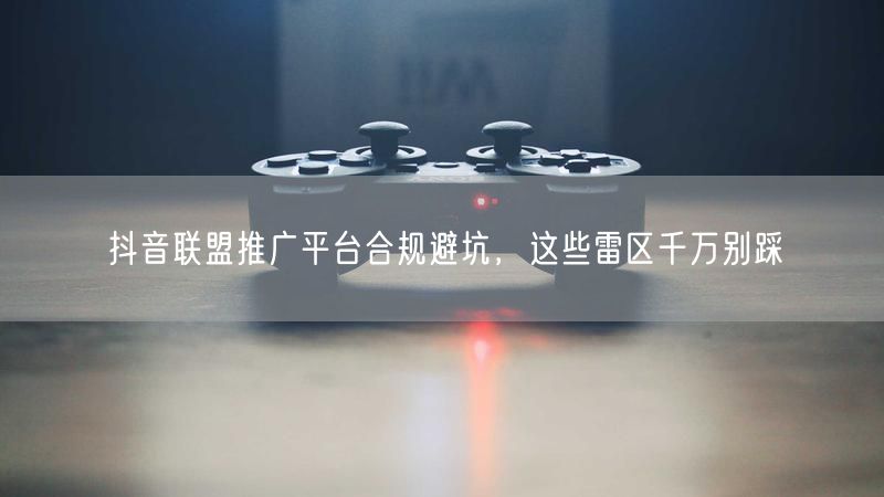抖音联盟推广平台合规避坑，这些雷区千万别踩