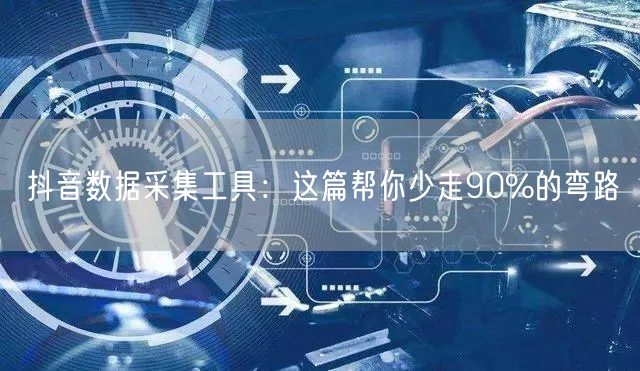 抖音数据采集工具：这篇帮你少走90%的弯路