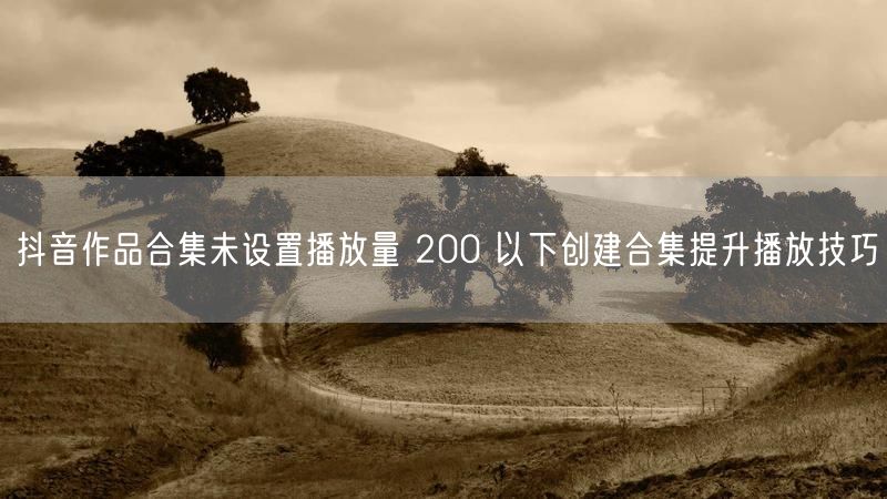 抖音作品合集未设置播放量 200 以下创建合集提升播放技巧