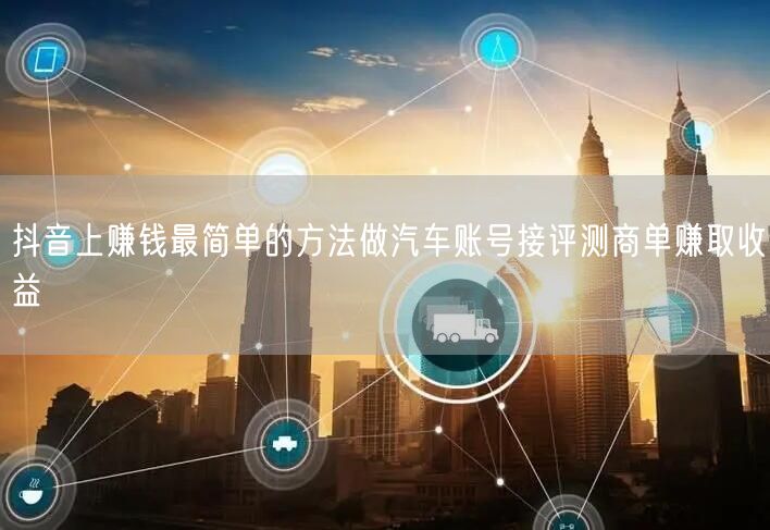 抖音上赚钱最简单的方法做汽车账号接评测商单赚取收益