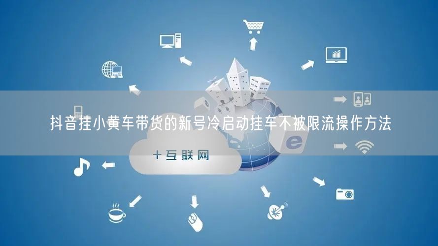 抖音挂小黄车带货的新号冷启动挂车不被限流操作方法