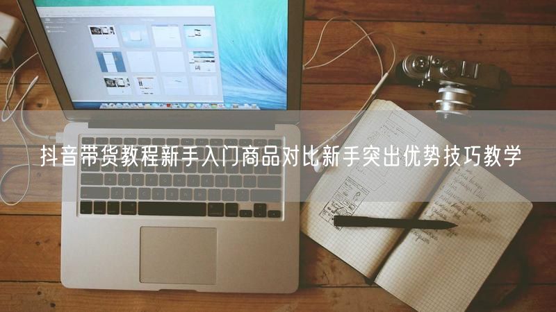 抖音带货教程新手入门商品对比新手突出优势技巧教学