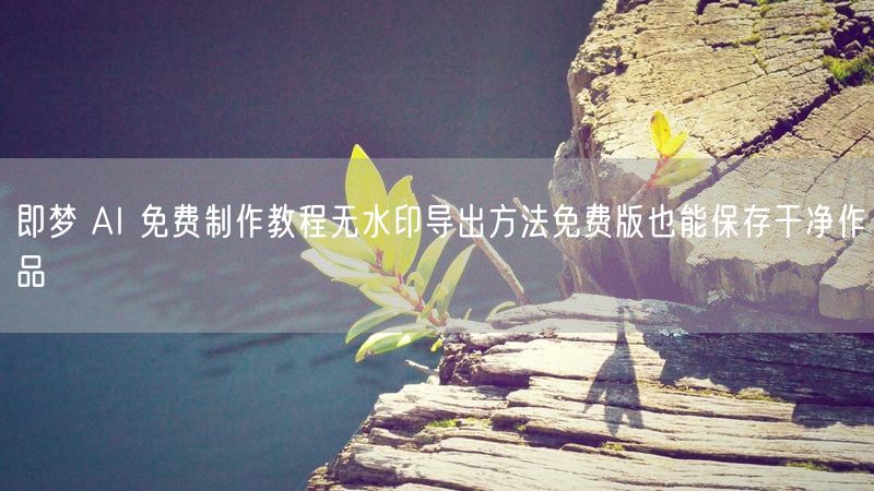 即梦 AI 免费制作教程无水印导出方法免费版也能保存干净作品