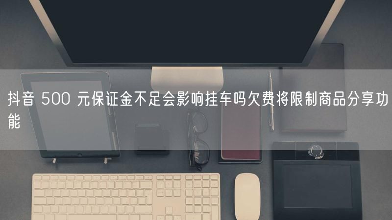 抖音 500 元保证金不足会影响挂车吗欠费将限制商品分享功能