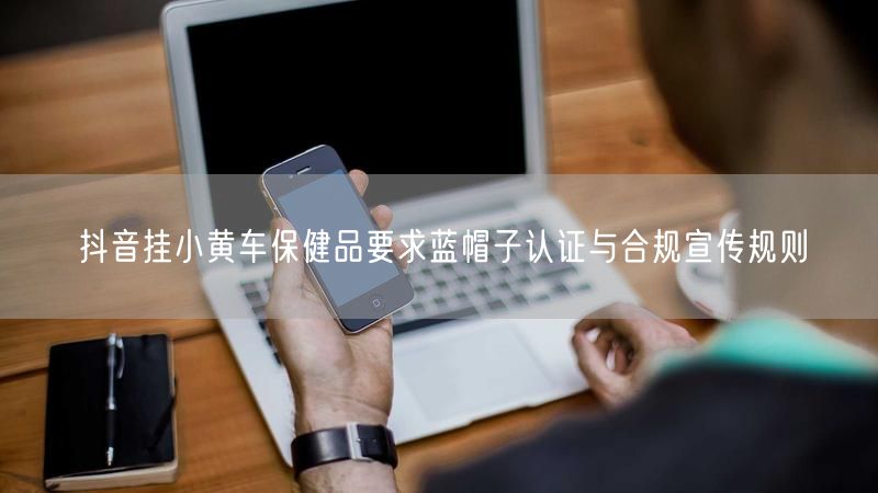 抖音挂小黄车保健品要求蓝帽子认证与合规宣传规则