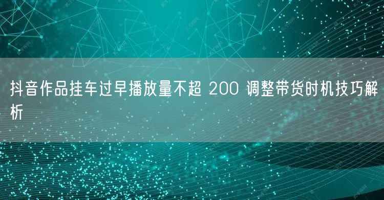 抖音作品挂车过早播放量不超 200 调整带货时机技巧解析