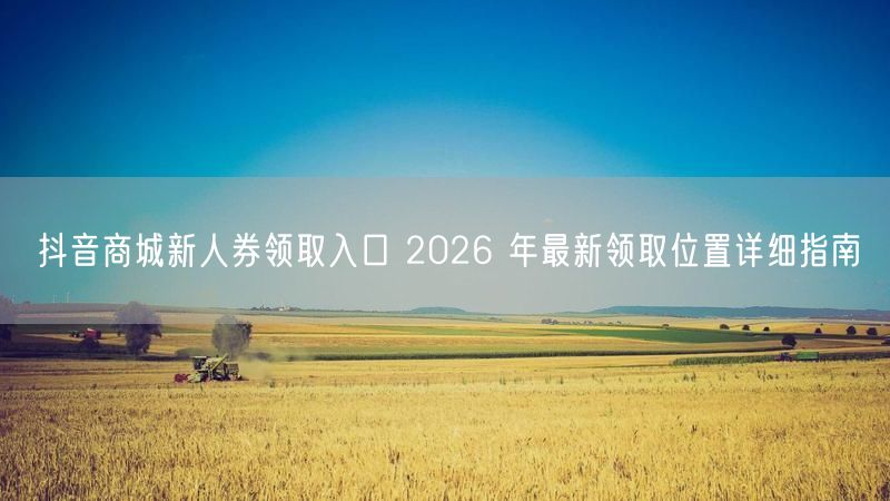 抖音商城新人券领取入口 2026 年最新领取位置详细指南