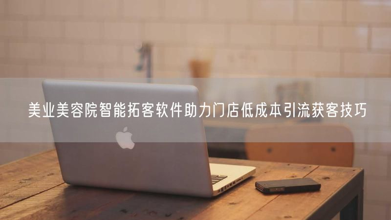 美业美容院智能拓客软件助力门店低成本引流获客技巧