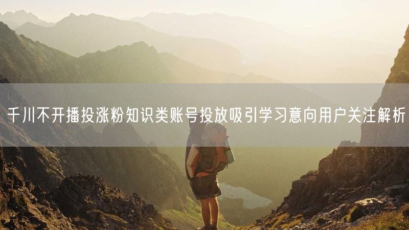 千川不开播投涨粉知识类账号投放吸引学习意向用户关注解析