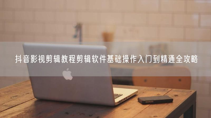 抖音影视剪辑教程剪辑软件基础操作入门到精通全攻略
