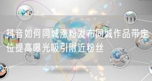 抖音如何同城涨粉发布同城作品带定位提高曝光吸引附近粉丝