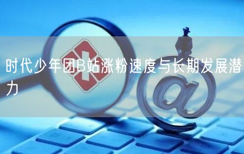 时代少年团B站涨粉速度与长期发展潜力
