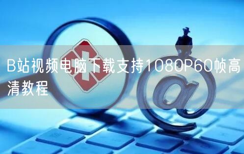 B站视频电脑下载支持1080P60帧高清教程