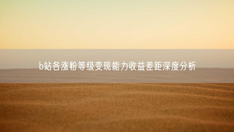 b站各涨粉等级变现能力收益差距深度分析
