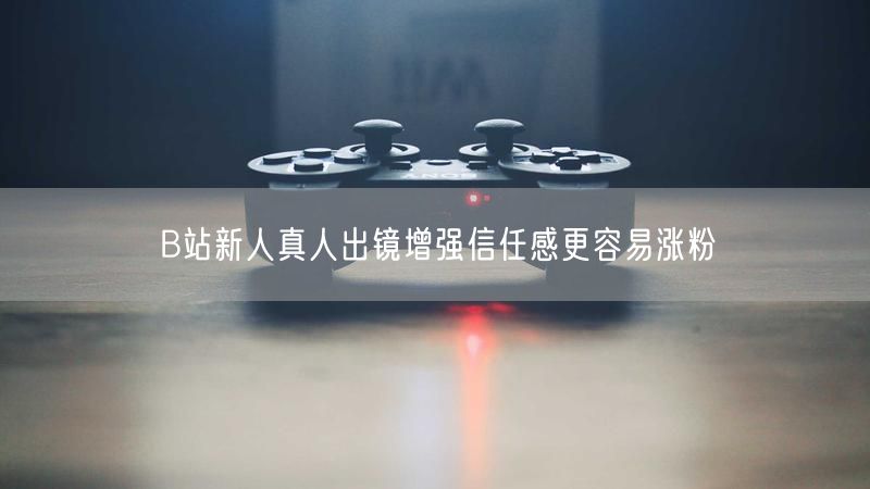 B站新人真人出镜增强信任感更容易涨粉