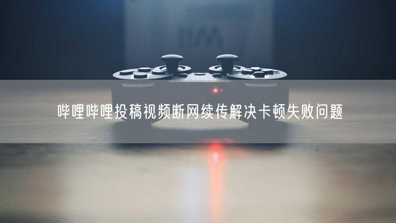 哔哩哔哩投稿视频断网续传解决卡顿失败问题
