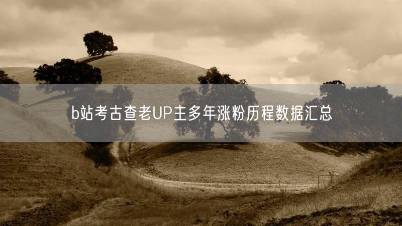 b站考古查老UP主多年涨粉历程数据汇总