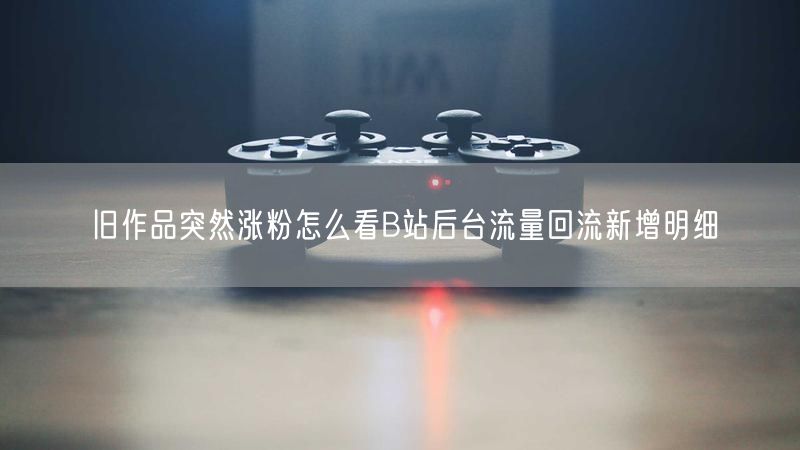 旧作品突然涨粉怎么看B站后台流量回流新增明细