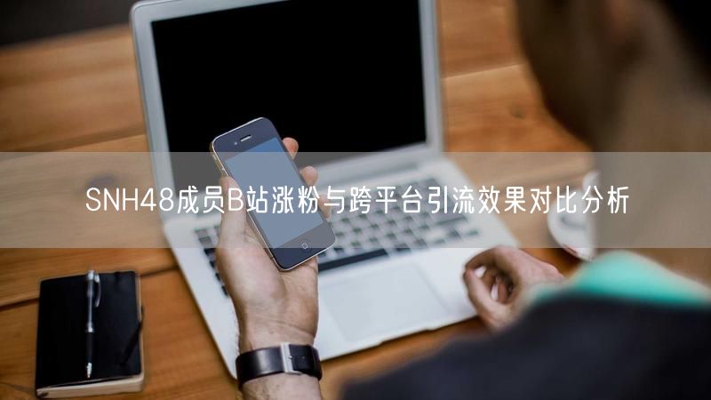 SNH48成员B站涨粉与跨平台引流效果对比分析