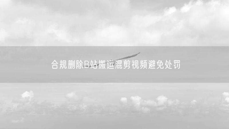 合规删除B站搬运混剪视频避免处罚