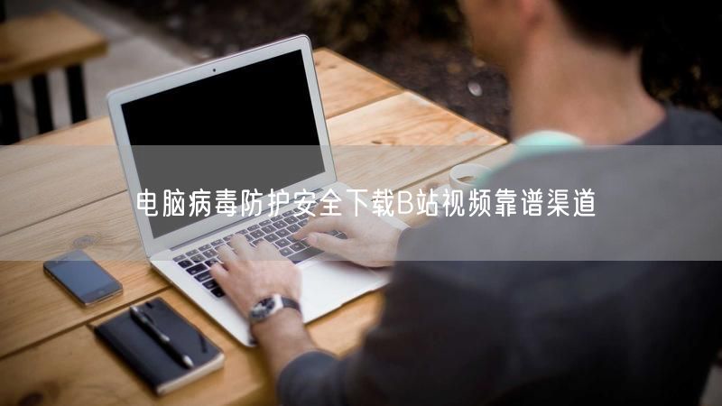 电脑病毒防护安全下载B站视频靠谱渠道